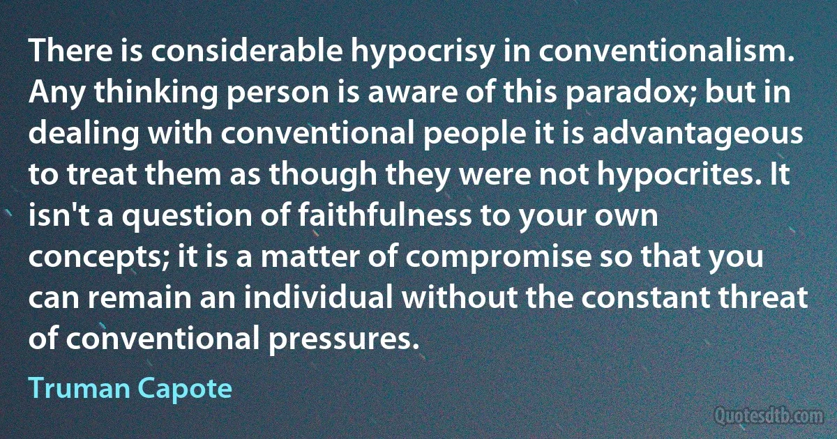 There is considerable hypocrisy in conventionalism. Any thinking person is aware of this paradox; but in dealing with conventional people it is advantageous to treat them as though they were not hypocrites. It isn't a question of faithfulness to your own concepts; it is a matter of compromise so that you can remain an individual without the constant threat of conventional pressures. (Truman Capote)