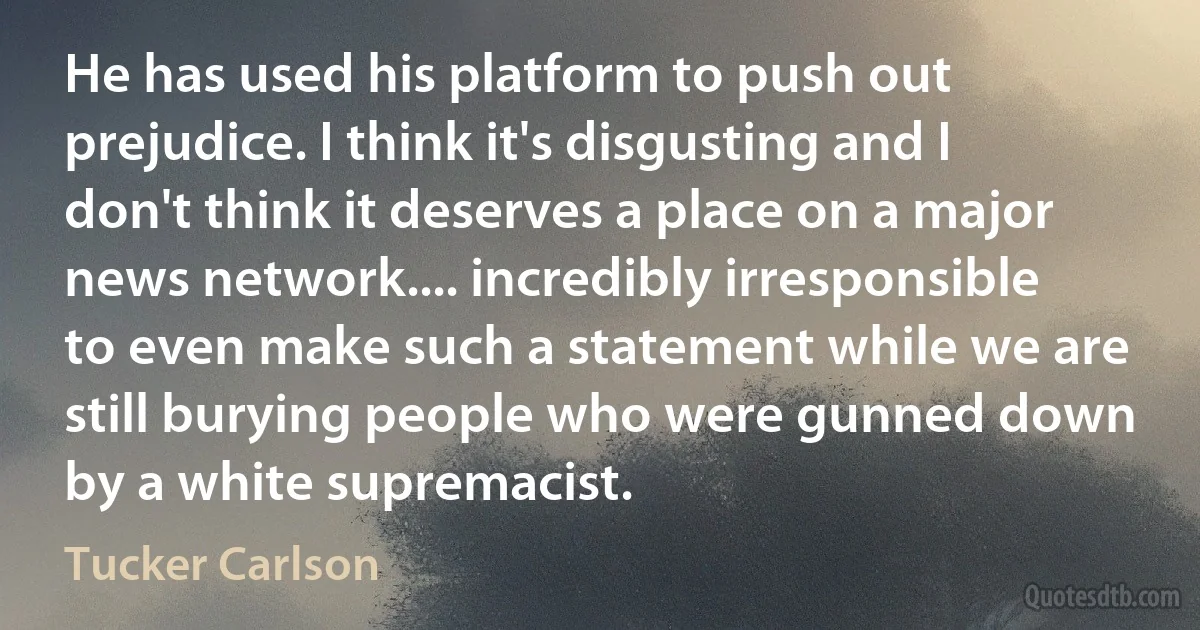 He has used his platform to push out prejudice. I think it's disgusting and I don't think it deserves a place on a major news network.... incredibly irresponsible to even make such a statement while we are still burying people who were gunned down by a white supremacist. (Tucker Carlson)