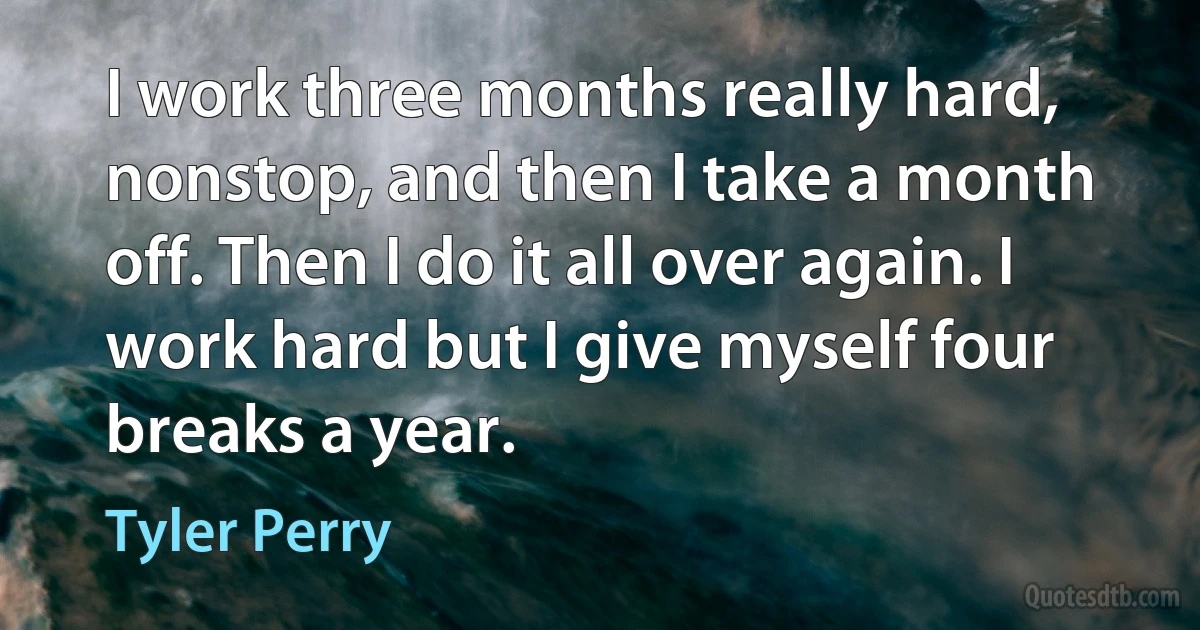 I work three months really hard, nonstop, and then I take a month off. Then I do it all over again. I work hard but I give myself four breaks a year. (Tyler Perry)