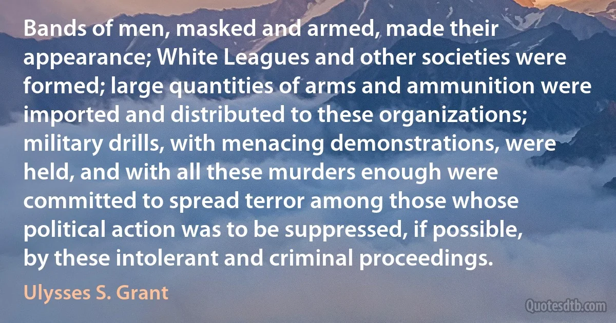 Bands of men, masked and armed, made their appearance; White Leagues and other societies were formed; large quantities of arms and ammunition were imported and distributed to these organizations; military drills, with menacing demonstrations, were held, and with all these murders enough were committed to spread terror among those whose political action was to be suppressed, if possible, by these intolerant and criminal proceedings. (Ulysses S. Grant)