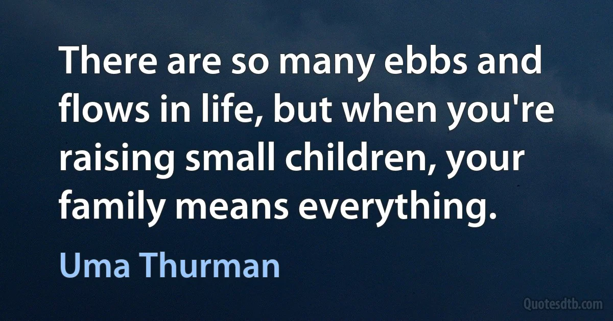 There are so many ebbs and flows in life, but when you're raising small children, your family means everything. (Uma Thurman)