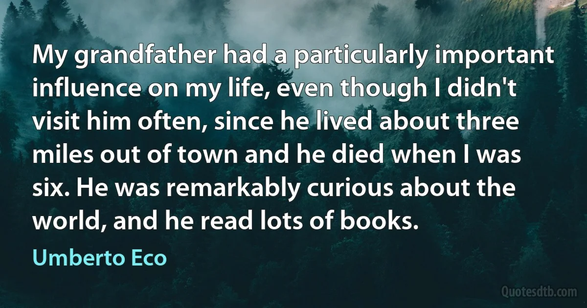 My grandfather had a particularly important influence on my life, even though I didn't visit him often, since he lived about three miles out of town and he died when I was six. He was remarkably curious about the world, and he read lots of books. (Umberto Eco)