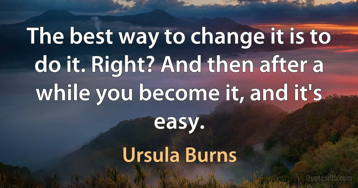 The best way to change it is to do it. Right? And then after a while you become it, and it's easy. (Ursula Burns)