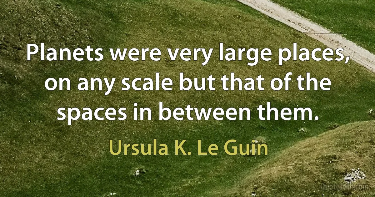 Planets were very large places, on any scale but that of the spaces in between them. (Ursula K. Le Guin)