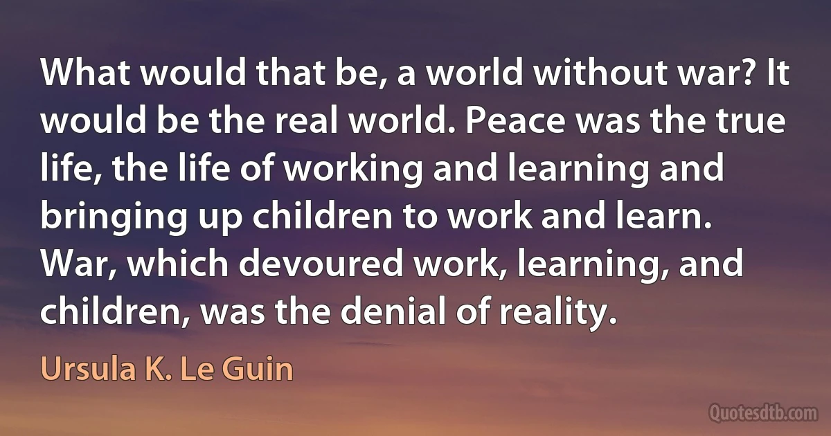 What would that be, a world without war? It would be the real world. Peace was the true life, the life of working and learning and bringing up children to work and learn. War, which devoured work, learning, and children, was the denial of reality. (Ursula K. Le Guin)