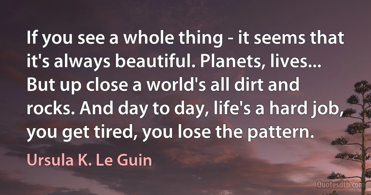 If you see a whole thing - it seems that it's always beautiful. Planets, lives... But up close a world's all dirt and rocks. And day to day, life's a hard job, you get tired, you lose the pattern. (Ursula K. Le Guin)