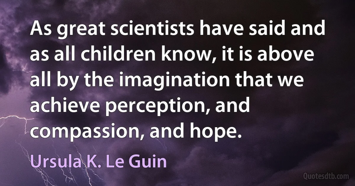 As great scientists have said and as all children know, it is above all by the imagination that we achieve perception, and compassion, and hope. (Ursula K. Le Guin)