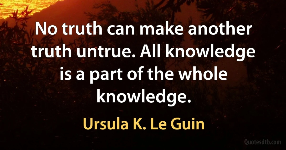 No truth can make another truth untrue. All knowledge is a part of the whole knowledge. (Ursula K. Le Guin)