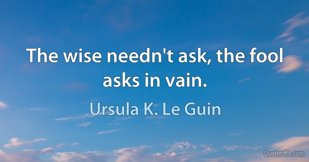 The wise needn't ask, the fool asks in vain. (Ursula K. Le Guin)