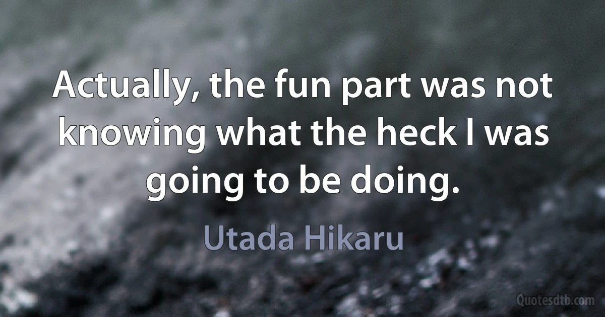 Actually, the fun part was not knowing what the heck I was going to be doing. (Utada Hikaru)