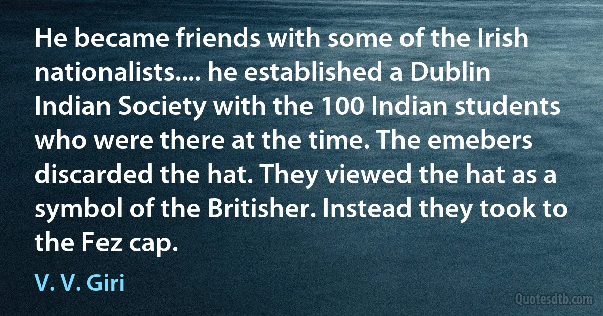 He became friends with some of the Irish nationalists.... he established a Dublin Indian Society with the 100 Indian students who were there at the time. The emebers discarded the hat. They viewed the hat as a symbol of the Britisher. Instead they took to the Fez cap. (V. V. Giri)