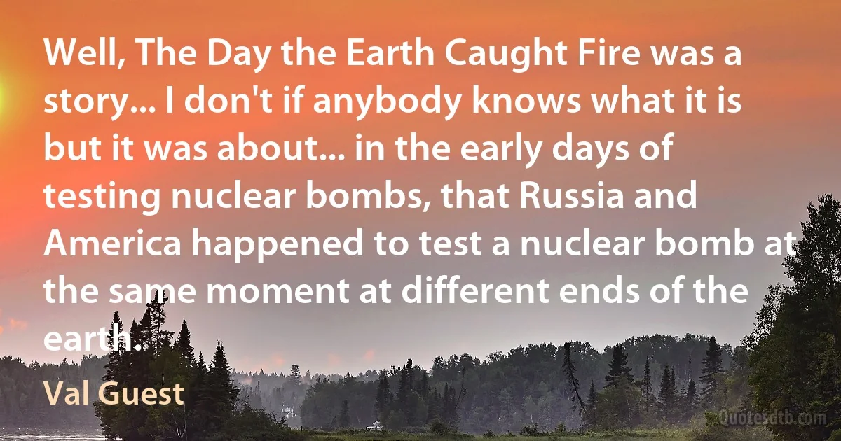 Well, The Day the Earth Caught Fire was a story... I don't if anybody knows what it is but it was about... in the early days of testing nuclear bombs, that Russia and America happened to test a nuclear bomb at the same moment at different ends of the earth. (Val Guest)