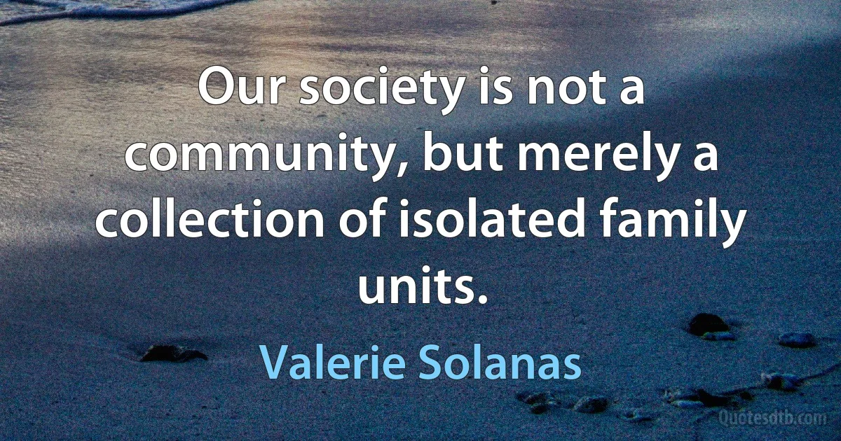 Our society is not a community, but merely a collection of isolated family units. (Valerie Solanas)