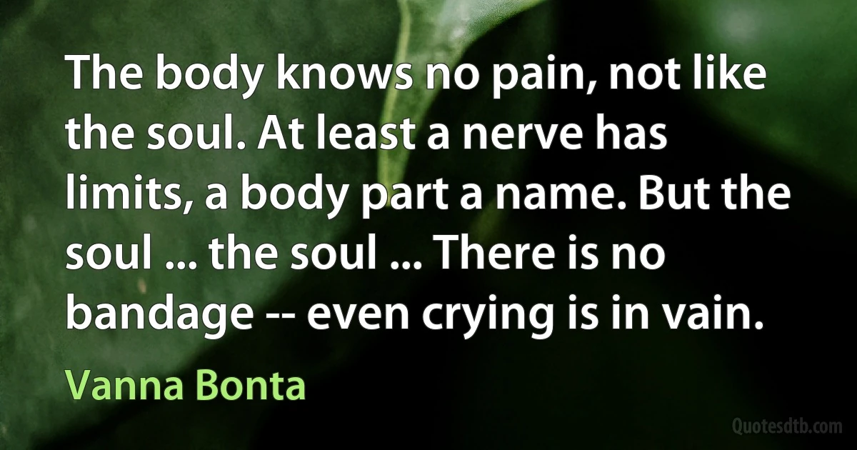 The body knows no pain, not like the soul. At least a nerve has limits, a body part a name. But the soul ... the soul ... There is no bandage -- even crying is in vain. (Vanna Bonta)