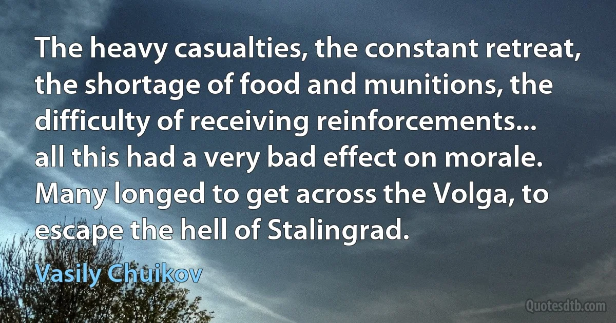 The heavy casualties, the constant retreat, the shortage of food and munitions, the difficulty of receiving reinforcements... all this had a very bad effect on morale. Many longed to get across the Volga, to escape the hell of Stalingrad. (Vasily Chuikov)