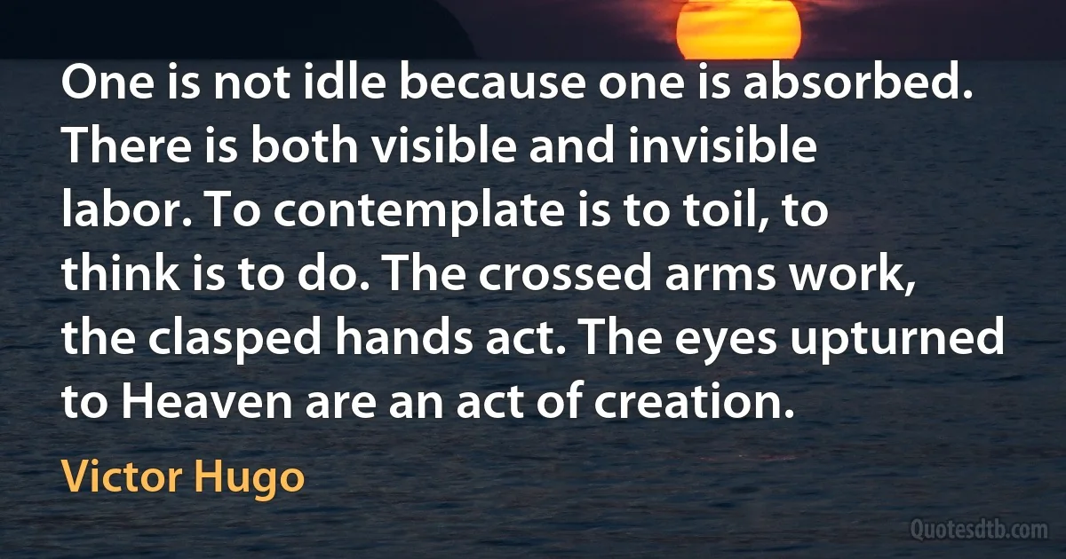 One is not idle because one is absorbed. There is both visible and invisible labor. To contemplate is to toil, to think is to do. The crossed arms work, the clasped hands act. The eyes upturned to Heaven are an act of creation. (Victor Hugo)