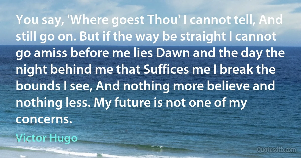 You say, 'Where goest Thou' I cannot tell, And still go on. But if the way be straight I cannot go amiss before me lies Dawn and the day the night behind me that Suffices me I break the bounds I see, And nothing more believe and nothing less. My future is not one of my concerns. (Victor Hugo)