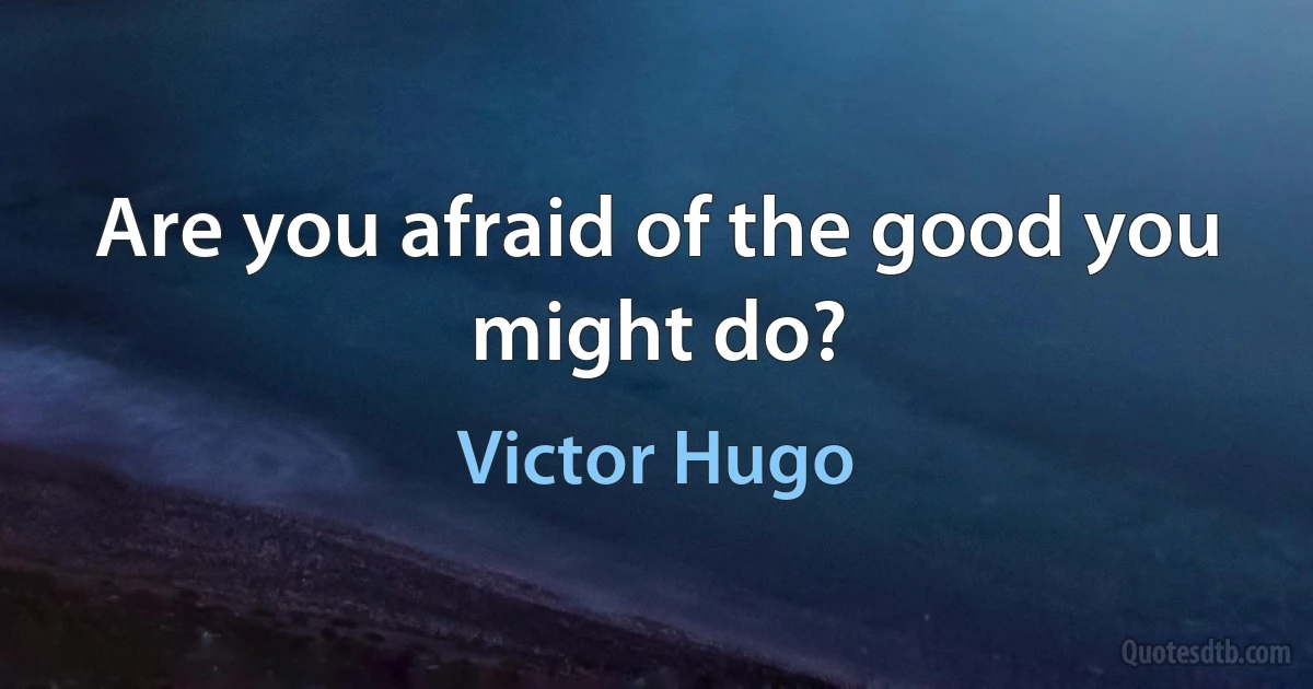 Are you afraid of the good you might do? (Victor Hugo)