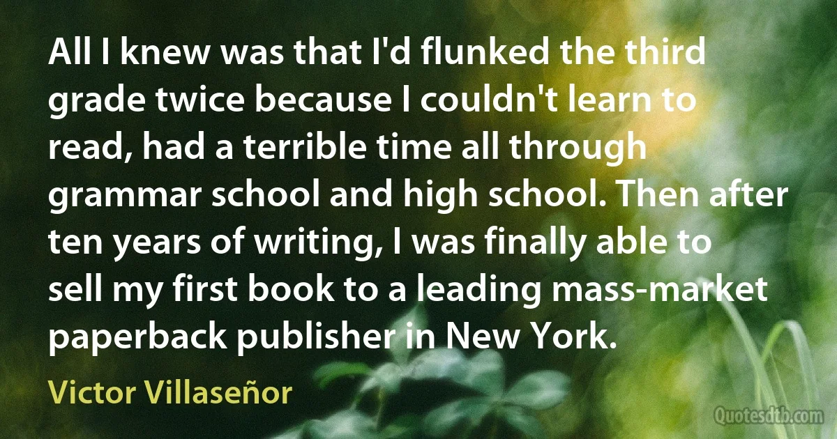 All I knew was that I'd flunked the third grade twice because I couldn't learn to read, had a terrible time all through grammar school and high school. Then after ten years of writing, I was finally able to sell my first book to a leading mass-market paperback publisher in New York. (Victor Villaseñor)