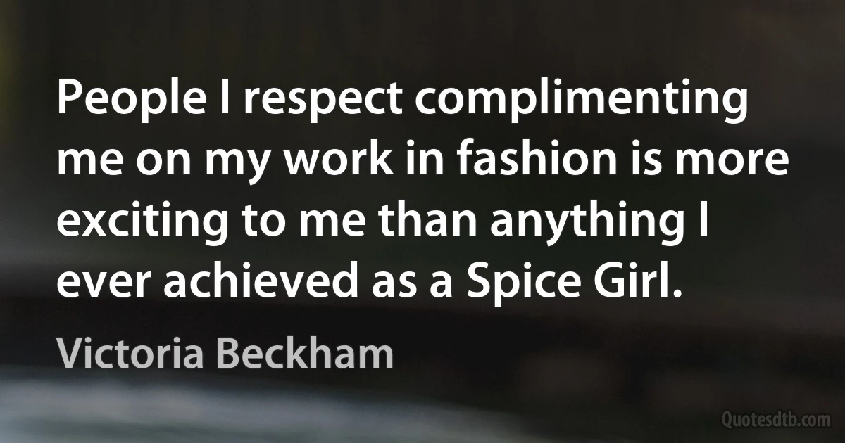 People I respect complimenting me on my work in fashion is more exciting to me than anything I ever achieved as a Spice Girl. (Victoria Beckham)