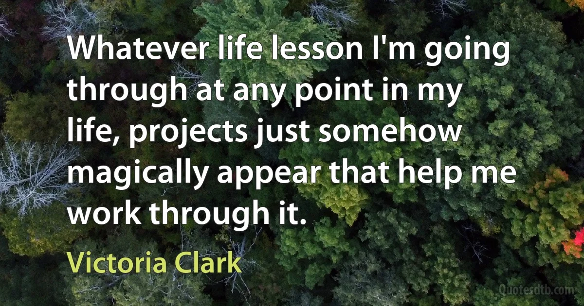 Whatever life lesson I'm going through at any point in my life, projects just somehow magically appear that help me work through it. (Victoria Clark)