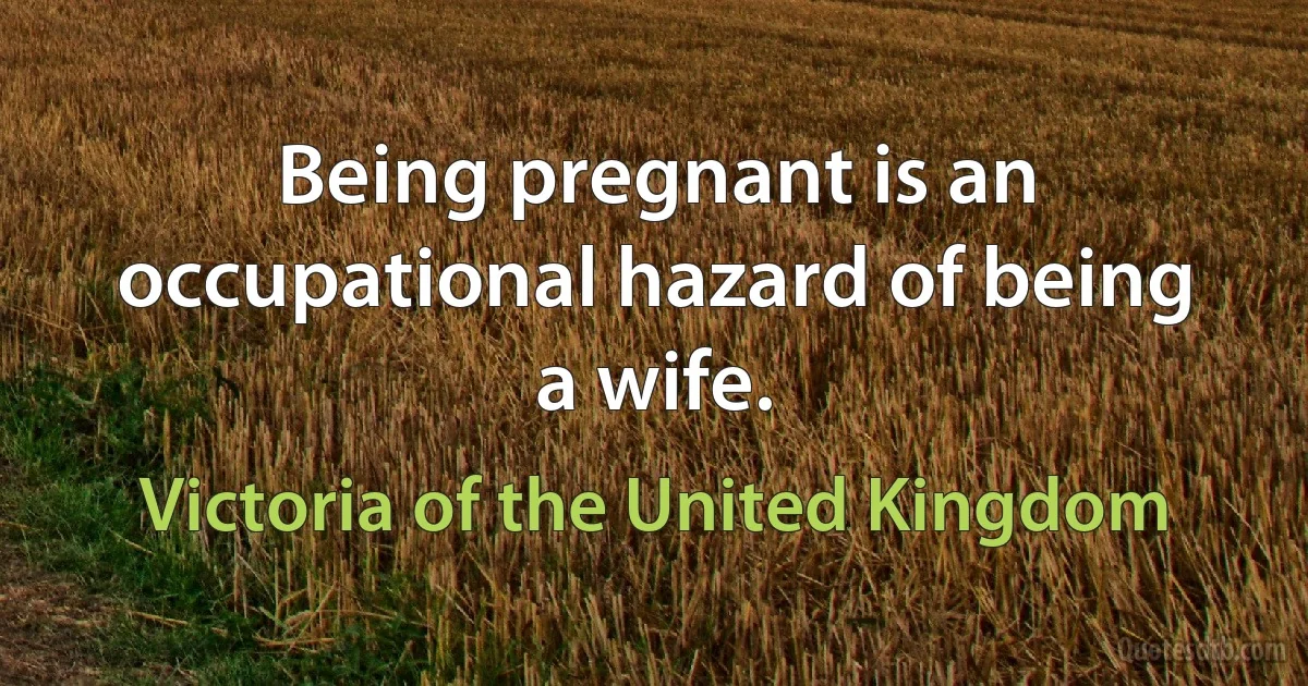 Being pregnant is an occupational hazard of being a wife. (Victoria of the United Kingdom)