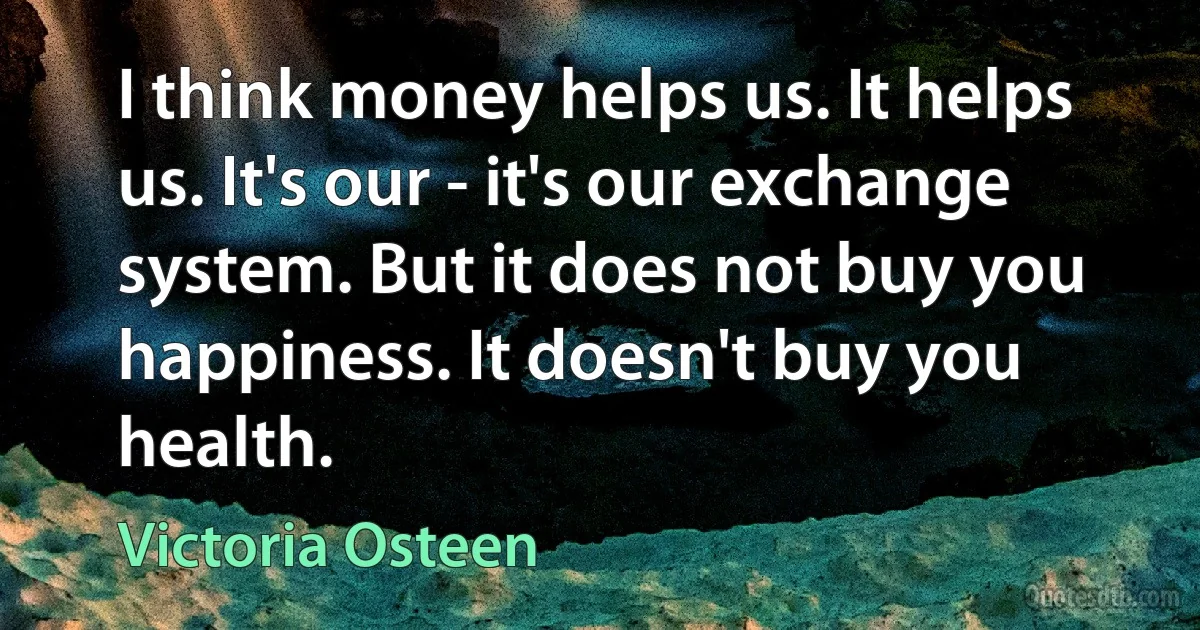 I think money helps us. It helps us. It's our - it's our exchange system. But it does not buy you happiness. It doesn't buy you health. (Victoria Osteen)