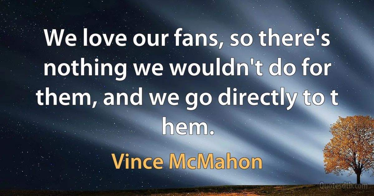 We love our fans, so there's nothing we wouldn't do for them, and we go directly to t hem. (Vince McMahon)