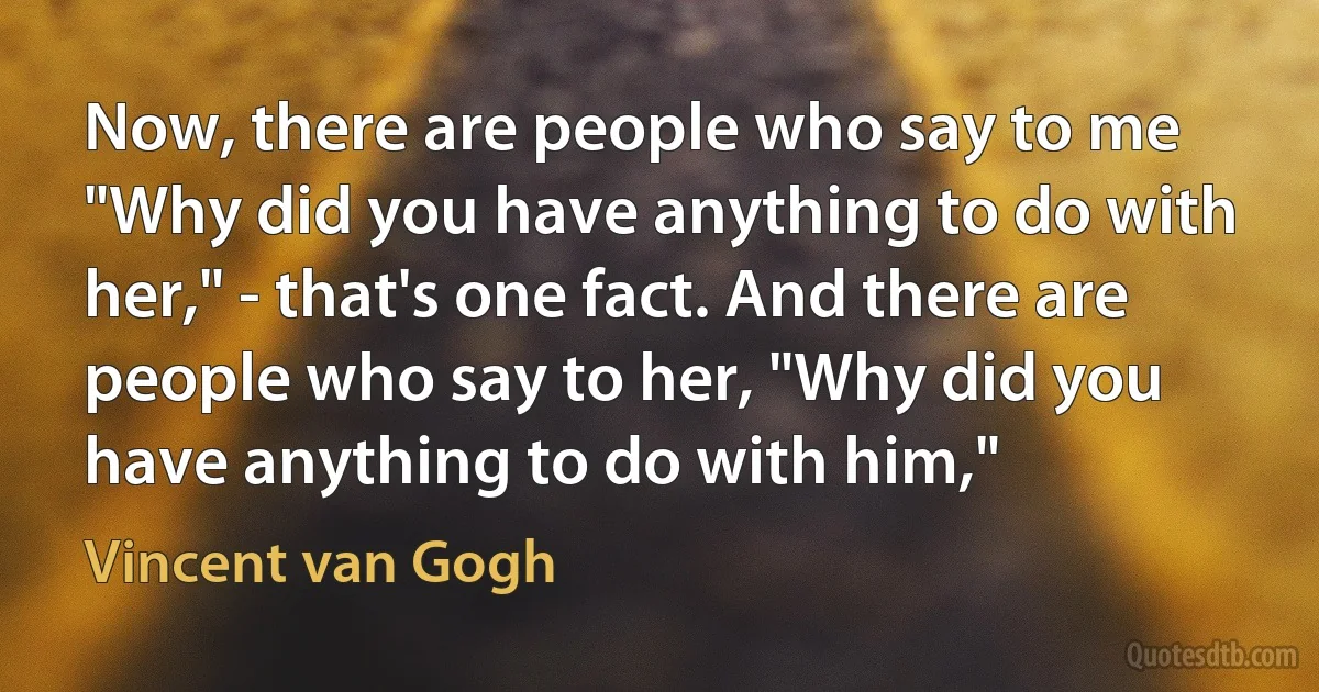 Now, there are people who say to me "Why did you have anything to do with her," - that's one fact. And there are people who say to her, "Why did you have anything to do with him," (Vincent van Gogh)