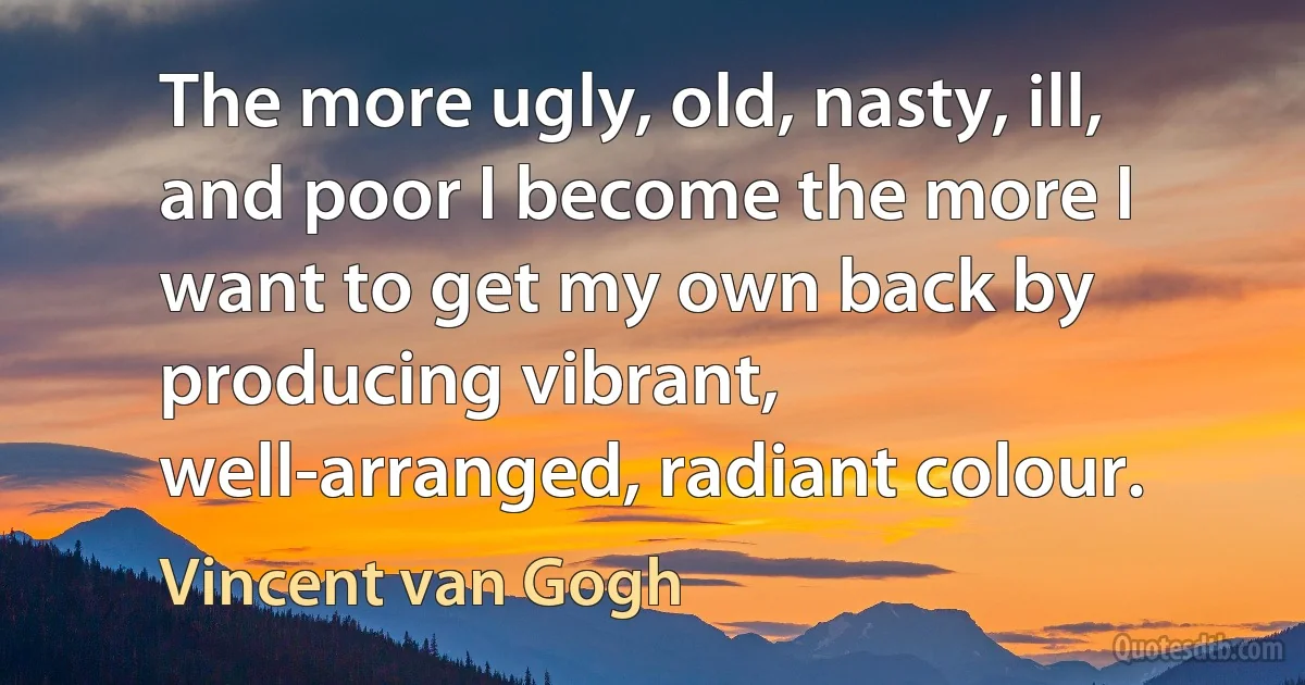 The more ugly, old, nasty, ill, and poor I become the more I want to get my own back by producing vibrant, well-arranged, radiant colour. (Vincent van Gogh)