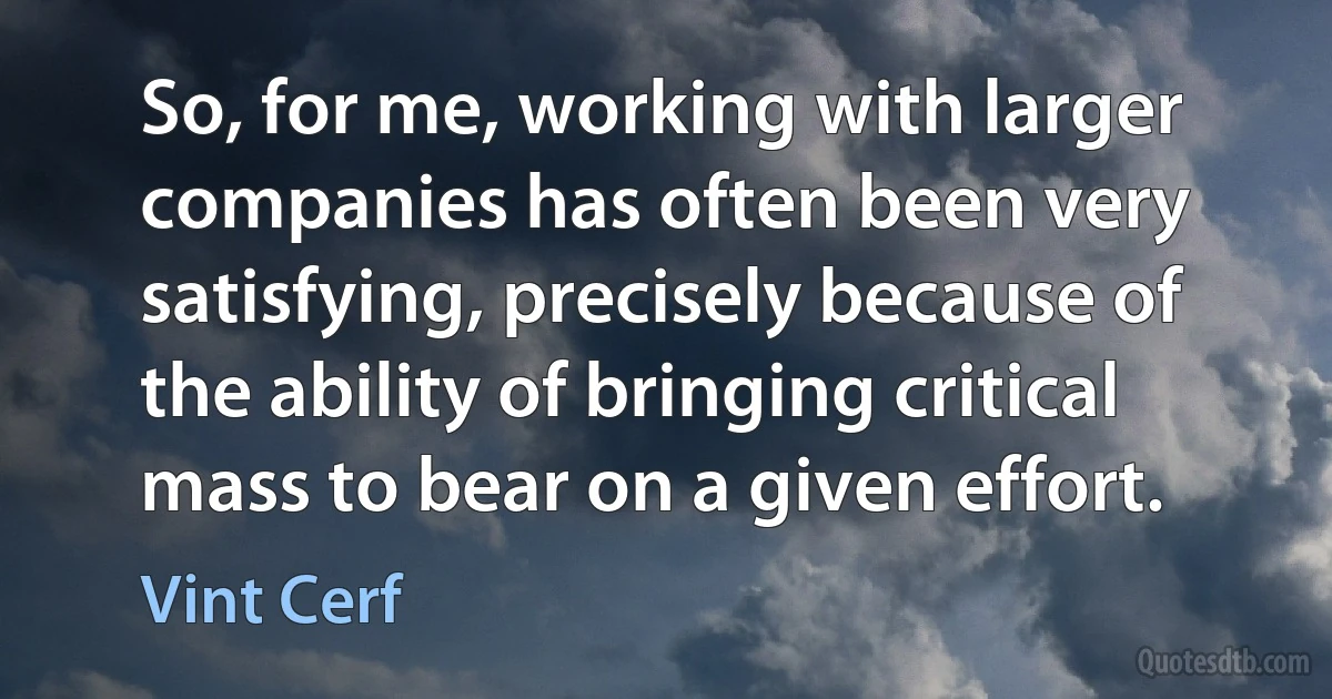 So, for me, working with larger companies has often been very satisfying, precisely because of the ability of bringing critical mass to bear on a given effort. (Vint Cerf)