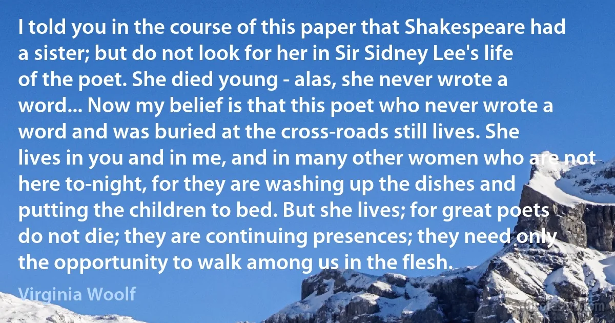 I told you in the course of this paper that Shakespeare had a sister; but do not look for her in Sir Sidney Lee's life of the poet. She died young - alas, she never wrote a word... Now my belief is that this poet who never wrote a word and was buried at the cross-roads still lives. She lives in you and in me, and in many other women who are not here to-night, for they are washing up the dishes and putting the children to bed. But she lives; for great poets do not die; they are continuing presences; they need only the opportunity to walk among us in the flesh. (Virginia Woolf)