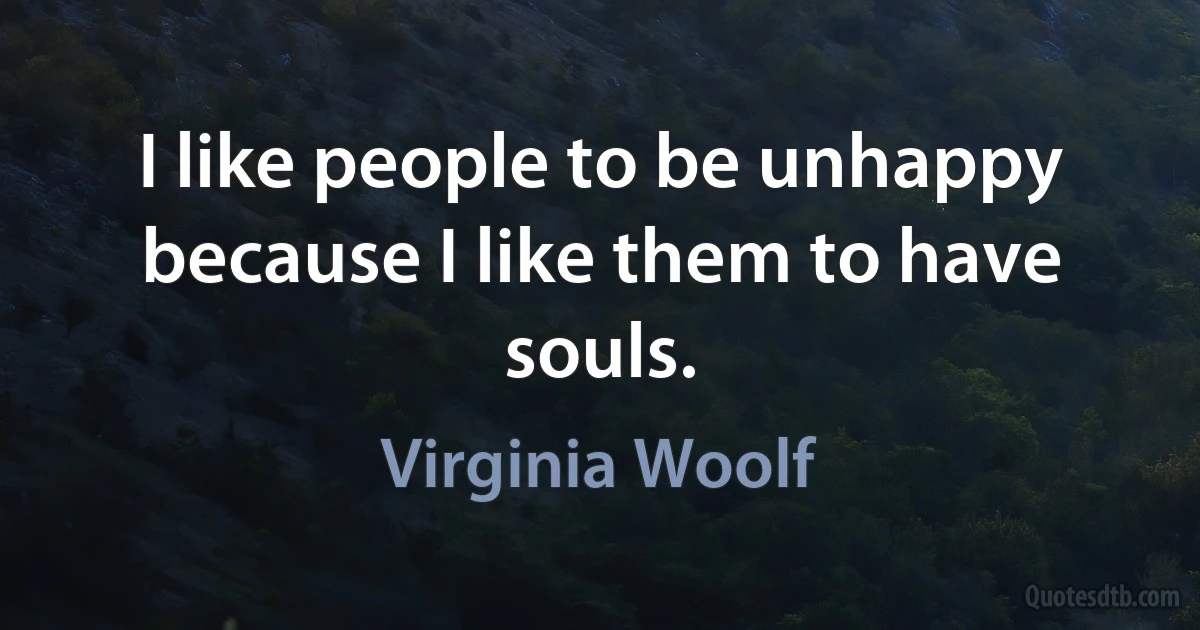 I like people to be unhappy because I like them to have souls. (Virginia Woolf)