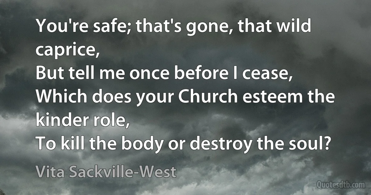 You're safe; that's gone, that wild caprice,
But tell me once before I cease,
Which does your Church esteem the kinder role,
To kill the body or destroy the soul? (Vita Sackville-West)