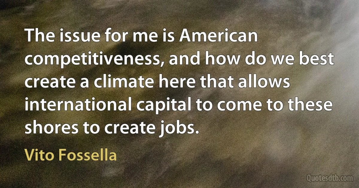 The issue for me is American competitiveness, and how do we best create a climate here that allows international capital to come to these shores to create jobs. (Vito Fossella)