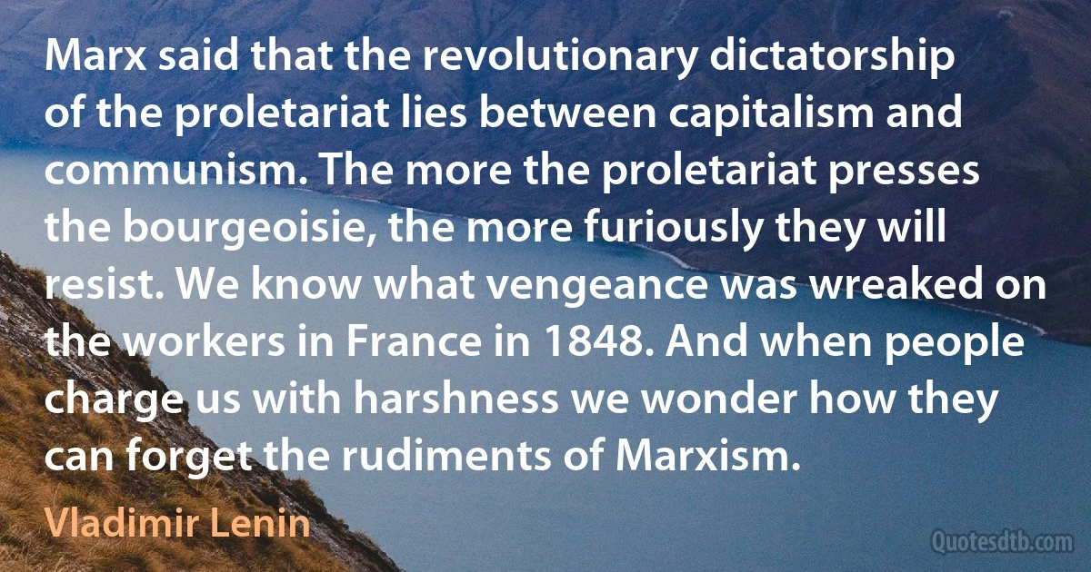 Marx said that the revolutionary dictatorship of the proletariat lies between capitalism and communism. The more the proletariat presses the bourgeoisie, the more furiously they will resist. We know what vengeance was wreaked on the workers in France in 1848. And when people charge us with harshness we wonder how they can forget the rudiments of Marxism. (Vladimir Lenin)