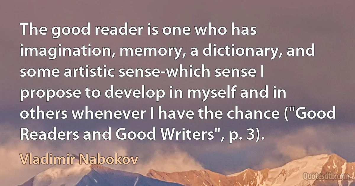 The good reader is one who has imagination, memory, a dictionary, and some artistic sense-which sense I propose to develop in myself and in others whenever I have the chance ("Good Readers and Good Writers", p. 3). (Vladimir Nabokov)