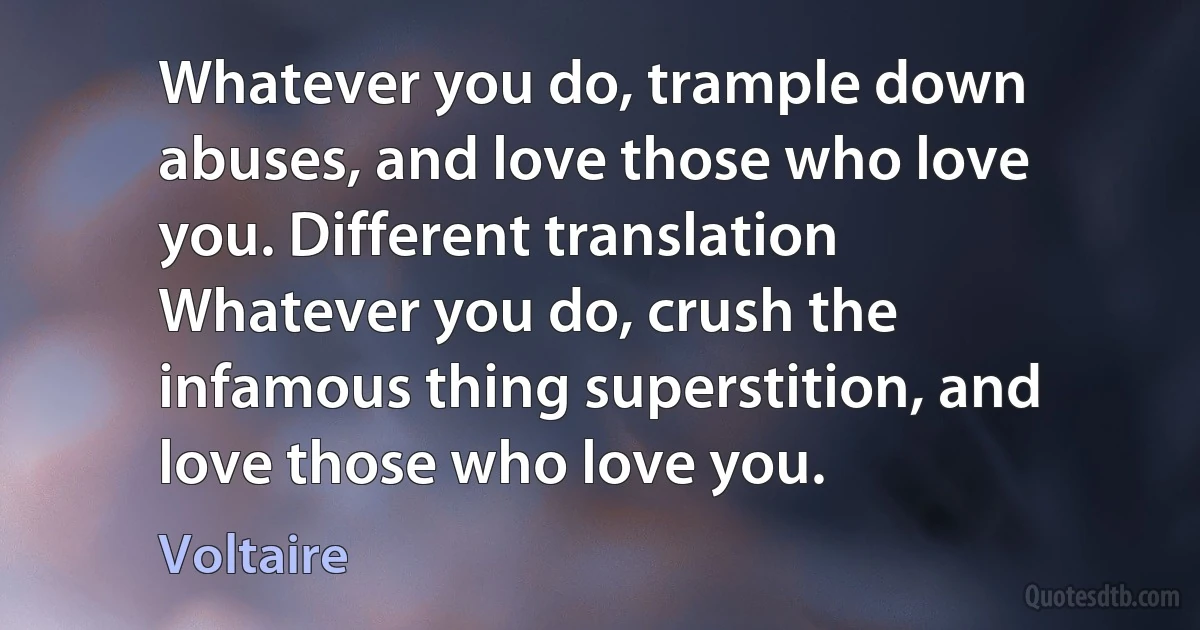 Whatever you do, trample down abuses, and love those who love you. Different translation Whatever you do, crush the infamous thing superstition, and love those who love you. (Voltaire)