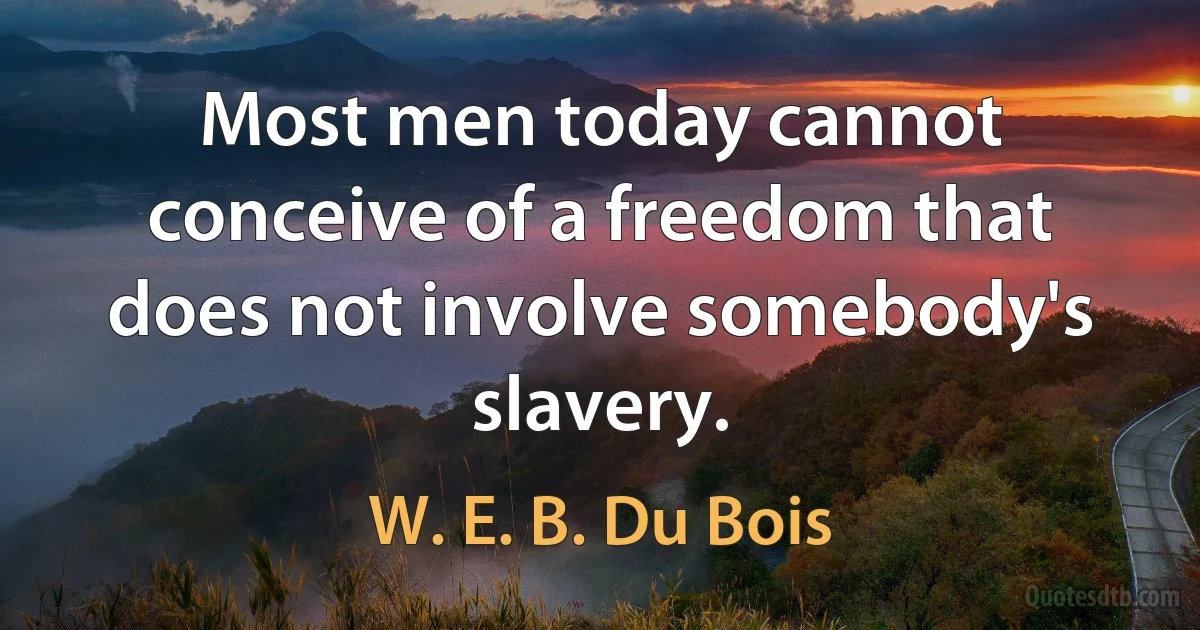 Most men today cannot conceive of a freedom that does not involve somebody's slavery. (W. E. B. Du Bois)