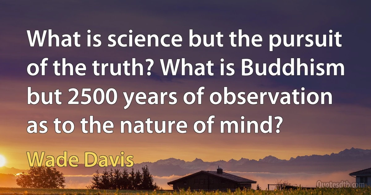 What is science but the pursuit of the truth? What is Buddhism but 2500 years of observation as to the nature of mind? (Wade Davis)