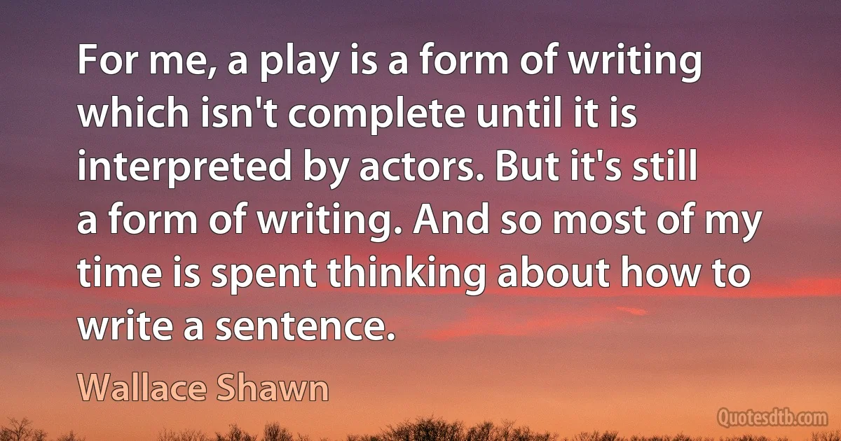 For me, a play is a form of writing which isn't complete until it is interpreted by actors. But it's still a form of writing. And so most of my time is spent thinking about how to write a sentence. (Wallace Shawn)