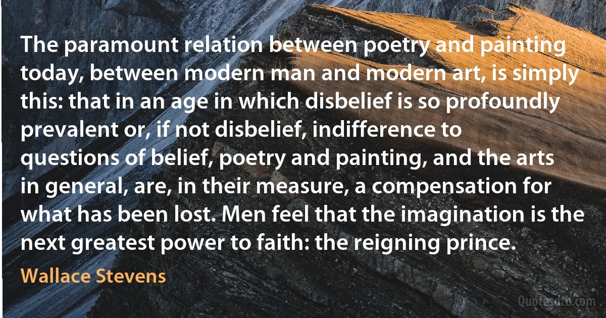 The paramount relation between poetry and painting today, between modern man and modern art, is simply this: that in an age in which disbelief is so profoundly prevalent or, if not disbelief, indifference to questions of belief, poetry and painting, and the arts in general, are, in their measure, a compensation for what has been lost. Men feel that the imagination is the next greatest power to faith: the reigning prince. (Wallace Stevens)