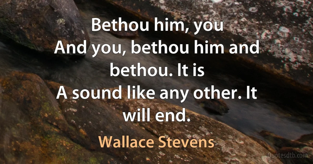 Bethou him, you
And you, bethou him and bethou. It is
A sound like any other. It will end. (Wallace Stevens)