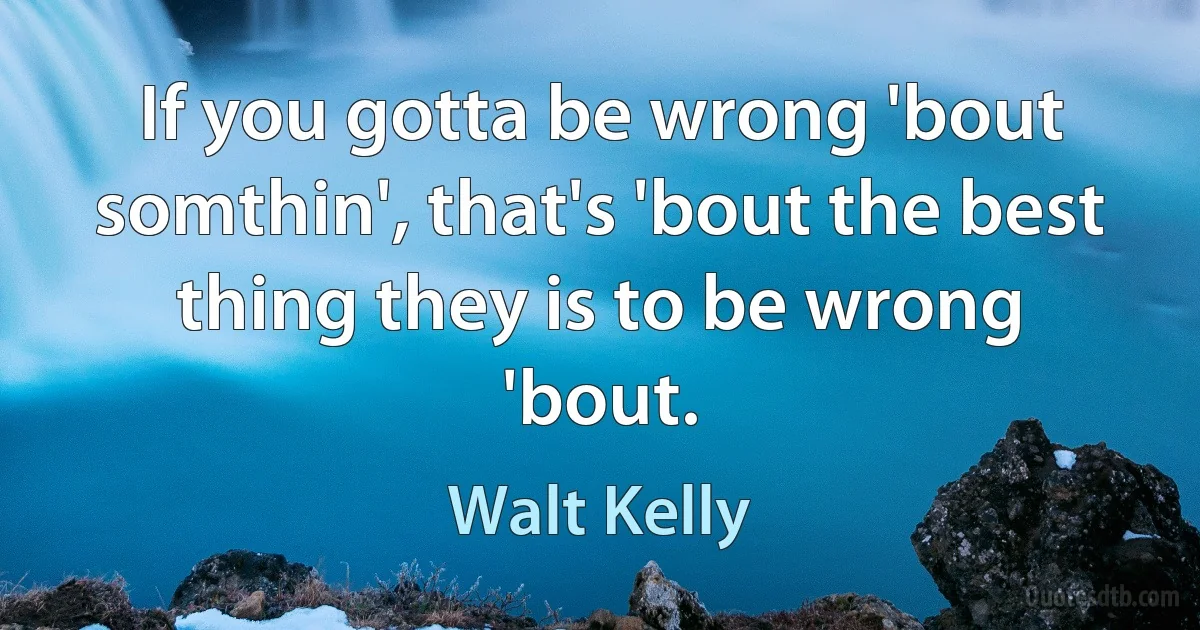 If you gotta be wrong 'bout somthin', that's 'bout the best thing they is to be wrong 'bout. (Walt Kelly)