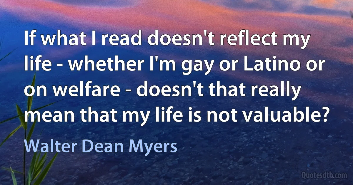 If what I read doesn't reflect my life - whether I'm gay or Latino or on welfare - doesn't that really mean that my life is not valuable? (Walter Dean Myers)