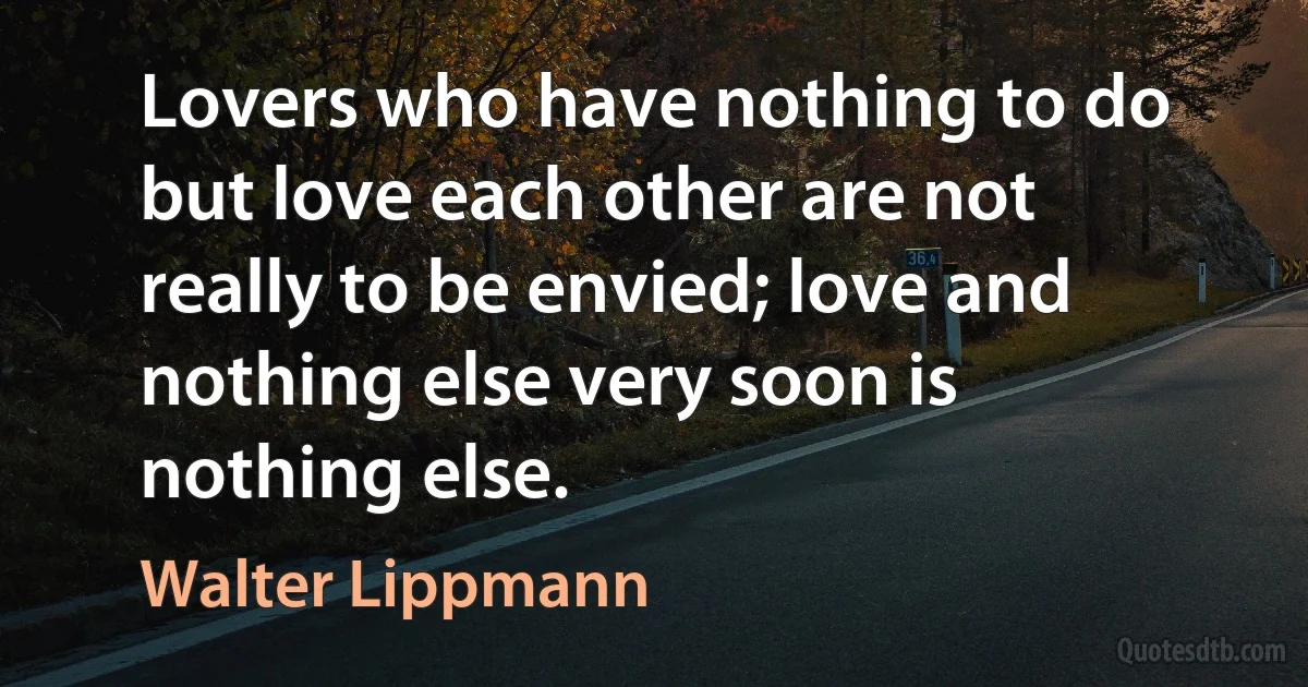 Lovers who have nothing to do but love each other are not really to be envied; love and nothing else very soon is nothing else. (Walter Lippmann)