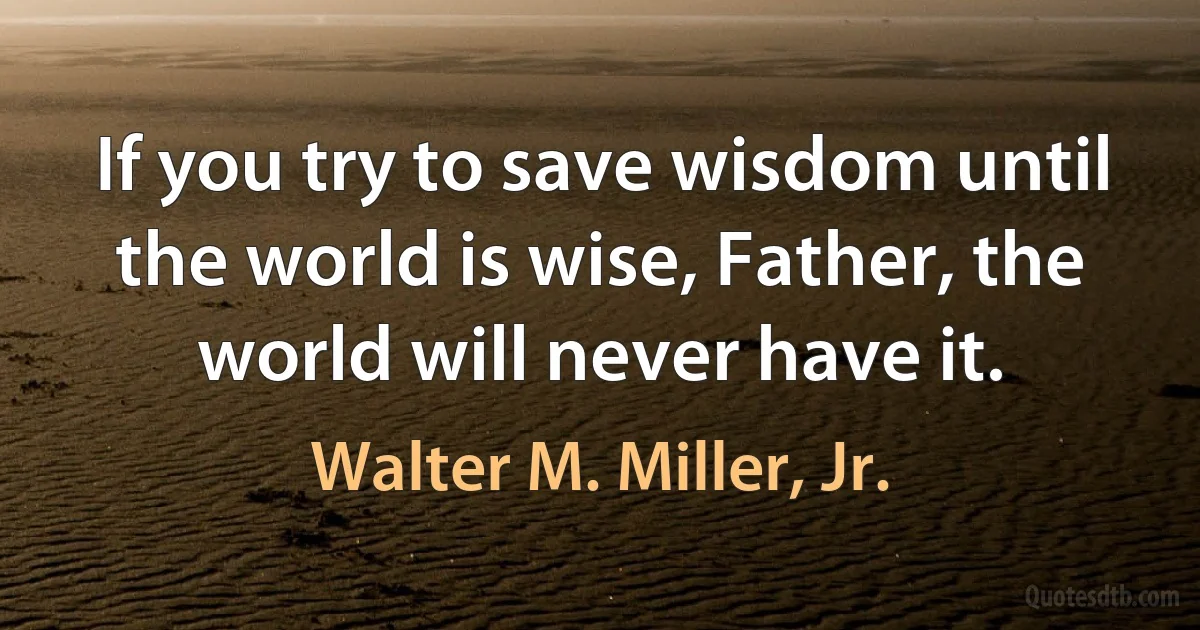 If you try to save wisdom until the world is wise, Father, the world will never have it. (Walter M. Miller, Jr.)