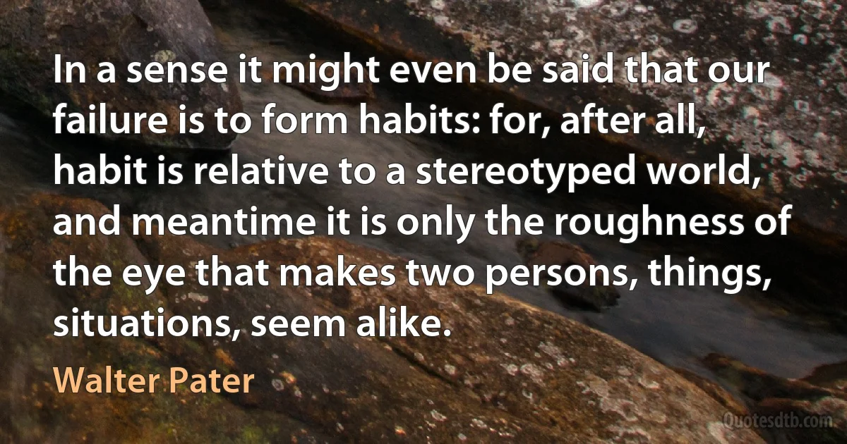 In a sense it might even be said that our failure is to form habits: for, after all, habit is relative to a stereotyped world, and meantime it is only the roughness of the eye that makes two persons, things, situations, seem alike. (Walter Pater)