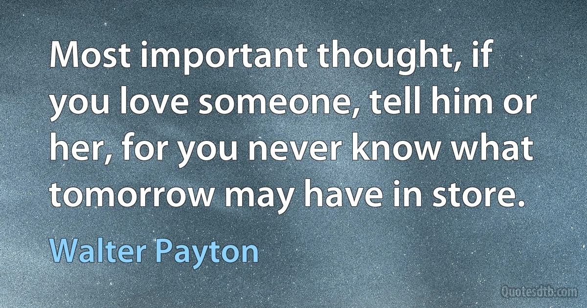 Most important thought, if you love someone, tell him or her, for you never know what tomorrow may have in store. (Walter Payton)