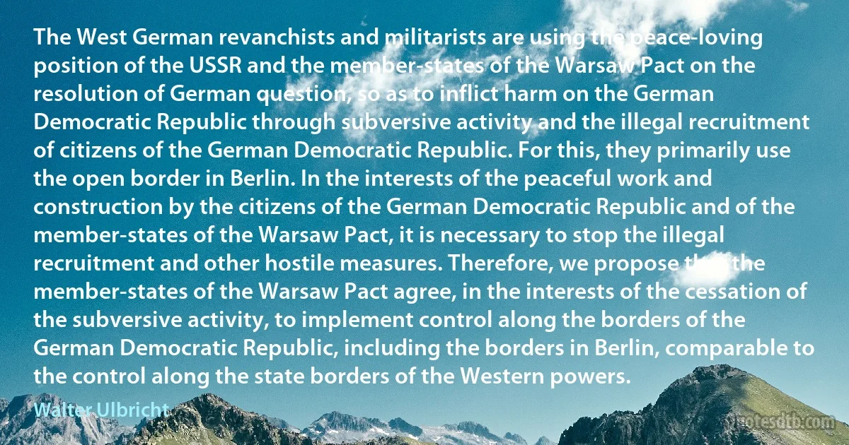 The West German revanchists and militarists are using the peace-loving position of the USSR and the member-states of the Warsaw Pact on the resolution of German question, so as to inflict harm on the German Democratic Republic through subversive activity and the illegal recruitment of citizens of the German Democratic Republic. For this, they primarily use the open border in Berlin. In the interests of the peaceful work and construction by the citizens of the German Democratic Republic and of the member-states of the Warsaw Pact, it is necessary to stop the illegal recruitment and other hostile measures. Therefore, we propose that the member-states of the Warsaw Pact agree, in the interests of the cessation of the subversive activity, to implement control along the borders of the German Democratic Republic, including the borders in Berlin, comparable to the control along the state borders of the Western powers. (Walter Ulbricht)